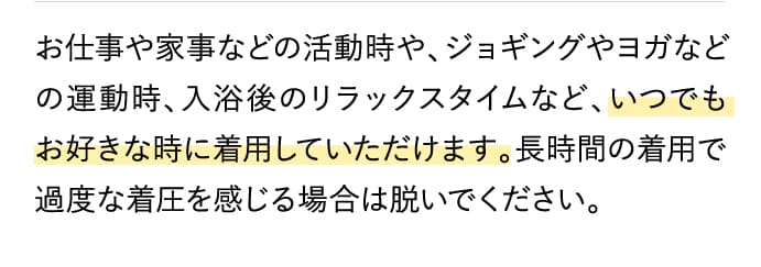 お仕事や家事などの活動時や、ジョギングやヨガなどの運動時、入浴後のリラックスタイムなど、いつでもお好きな時に着用していただけます。長時間の着用で過度な着圧を感じる場合は脱いでください。