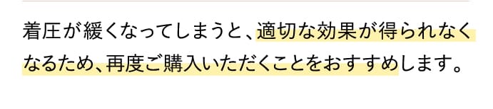 着圧が緩くなってしまうと、適切な効果が得られなくなるため、再度ご購入いただくことをおすすめします。