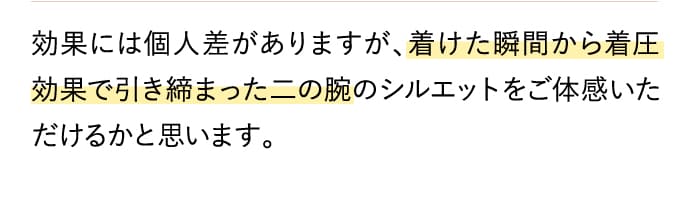 効果には個人差がありますが、着けた瞬間から着圧効果で引き締まった二の腕のシルエットをご体感いただけるかと思います。