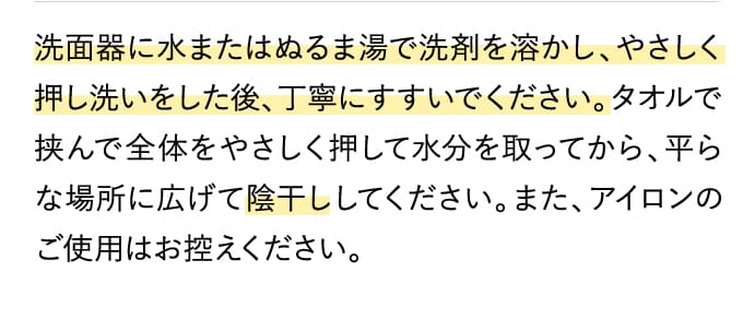 洗面器に水またはぬるま湯で洗剤を溶かし、やさしく押し洗いをした後、丁寧にすすいでください。タオルで挟んで全体をやさしく押して水分を取ってから、平らな場所に広げて陰干ししてください。また、アイロンのご使用はお控えください。