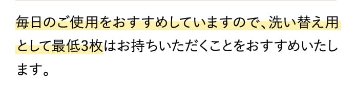 毎日のご使用をおすすめしていますので、洗い替え用として最低3枚はお持ちいただくことをおすすめいたします。