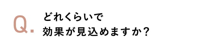 どれくらいで効果が見込めますか？